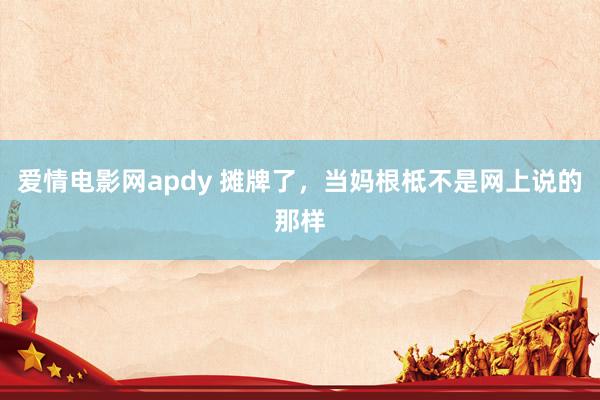 爱情电影网apdy 摊牌了，当妈根柢不是网上说的那样