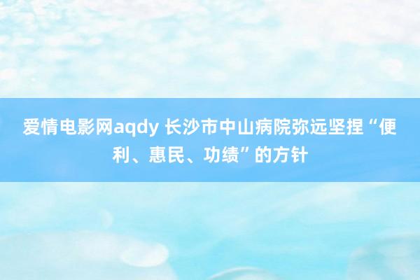 爱情电影网aqdy 长沙市中山病院弥远坚捏“便利、惠民、功绩”的方针