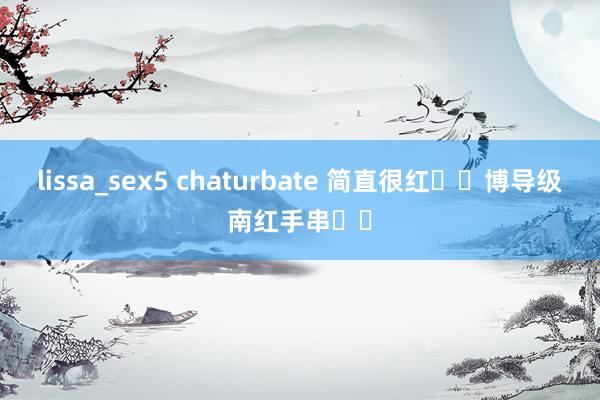 lissa_sex5 chaturbate 简直很红❗️博导级南红手串❗️