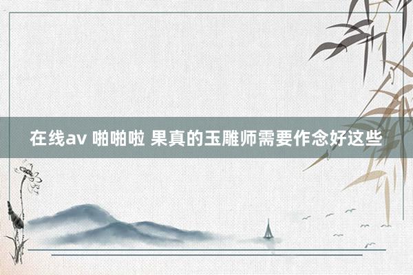 在线av 啪啪啦 果真的玉雕师需要作念好这些