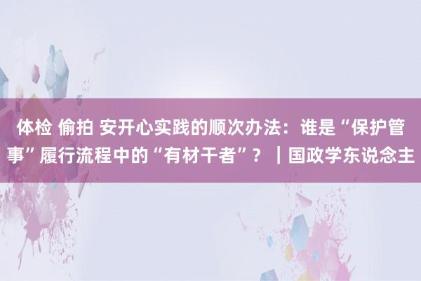 体检 偷拍 安开心实践的顺次办法：谁是“保护管事”履行流程中的“有材干者”？｜国政学东说念主