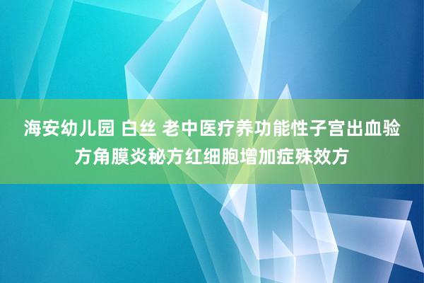 海安幼儿园 白丝 老中医疗养功能性子宫出血验方角膜炎秘方红细胞增加症殊效方