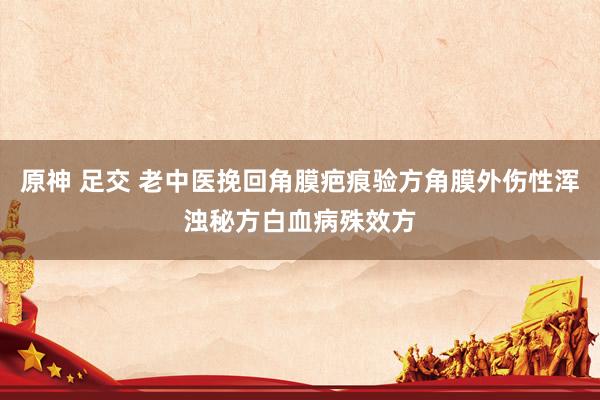 原神 足交 老中医挽回角膜疤痕验方角膜外伤性浑浊秘方白血病殊效方