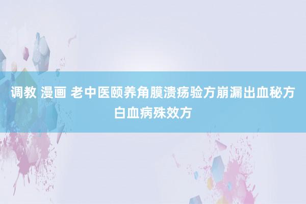 调教 漫画 老中医颐养角膜溃疡验方崩漏出血秘方白血病殊效方