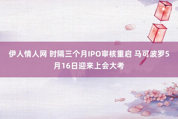 伊人情人网 时隔三个月IPO审核重启 马可波罗5月16日迎来上会大考