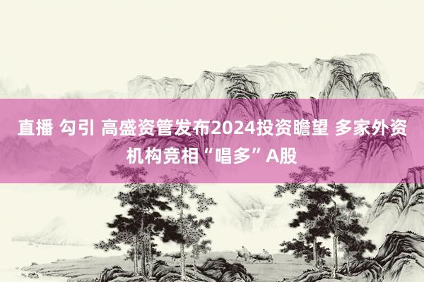 直播 勾引 高盛资管发布2024投资瞻望 多家外资机构竞相“唱多”A股