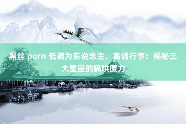 黑丝 porn 低调为东说念主，高调行事：揭秘三大星座的瞒哄魔力