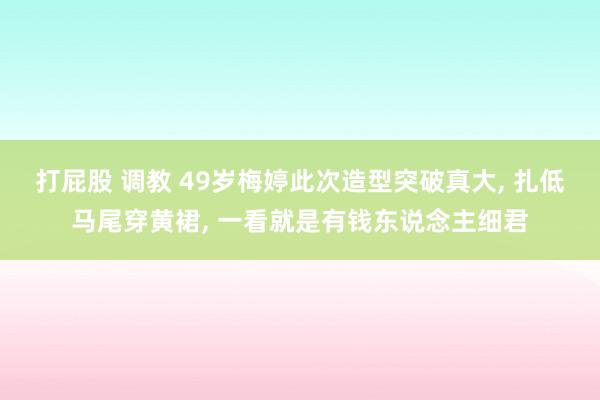 打屁股 调教 49岁梅婷此次造型突破真大, 扎低马尾穿黄裙, 一看就是有钱东说念主细君