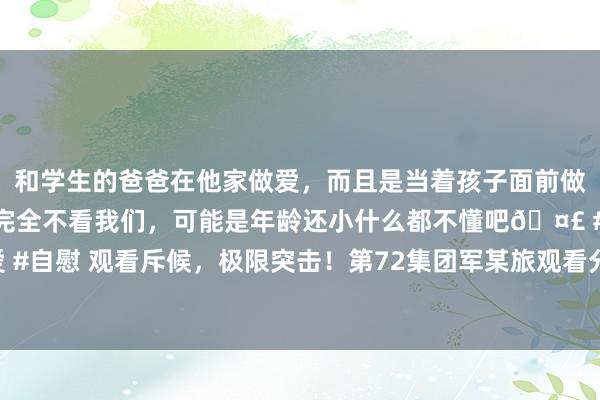 和学生的爸爸在他家做爱，而且是当着孩子面前做爱，太刺激了，孩子完全不看我们，可能是年龄还小什么都不懂吧🤣 #同城 #文爱 #自慰 观看斥候，极限突击！第72集团军某旅观看分队在旷野生分地域开展多科目磨砺