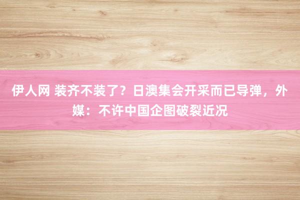 伊人网 装齐不装了？日澳集会开采而已导弹，外媒：不许中国企图破裂近况