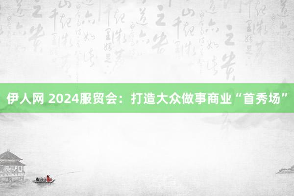 伊人网 2024服贸会：打造大众做事商业“首秀场”