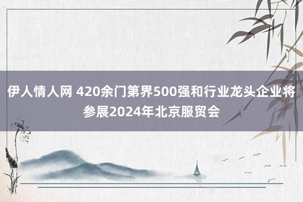 伊人情人网 420余门第界500强和行业龙头企业将参展2024年北京服贸会