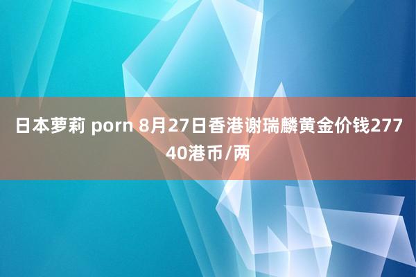 日本萝莉 porn 8月27日香港谢瑞麟黄金价钱27740港币/两