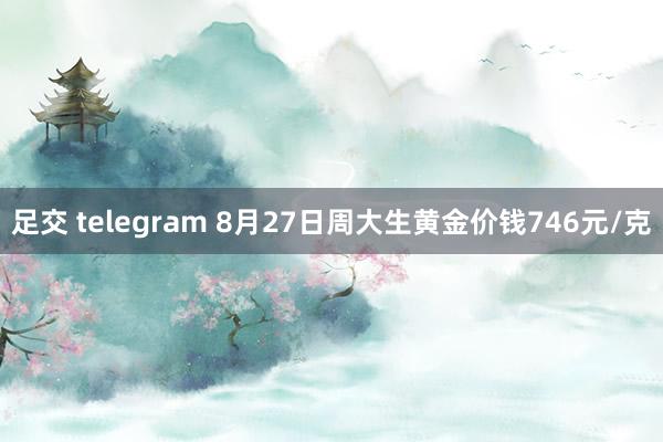 足交 telegram 8月27日周大生黄金价钱746元/克