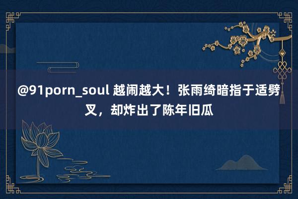 @91porn_soul 越闹越大！张雨绮暗指于适劈叉，却炸出了陈年旧瓜