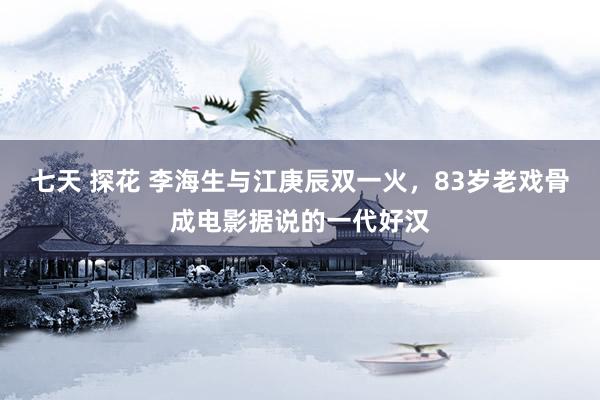 七天 探花 李海生与江庚辰双一火，83岁老戏骨成电影据说的一代好汉