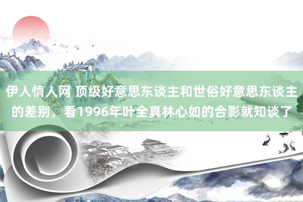 伊人情人网 顶级好意思东谈主和世俗好意思东谈主的差别，看1996年叶全真林心如的合影就知谈了