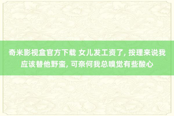 奇米影视盒官方下载 女儿发工资了, 按理来说我应该替他野蛮, 可奈何我总嗅觉有些酸心