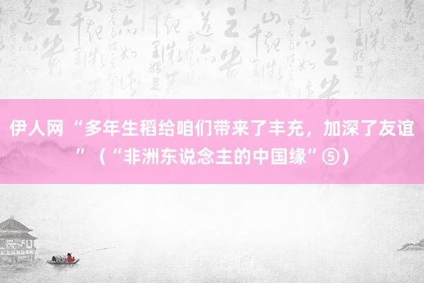 伊人网 “多年生稻给咱们带来了丰充，加深了友谊”（“非洲东说念主的中国缘”⑤）