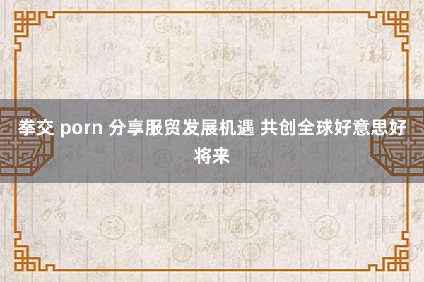 拳交 porn 分享服贸发展机遇 共创全球好意思好将来