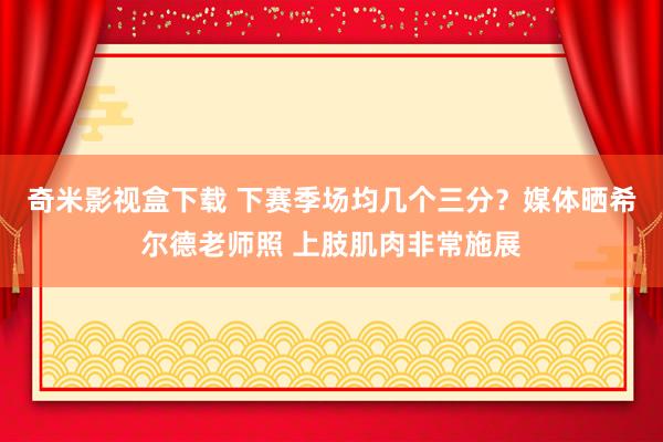 奇米影视盒下载 下赛季场均几个三分？媒体晒希尔德老师照 上肢肌肉非常施展