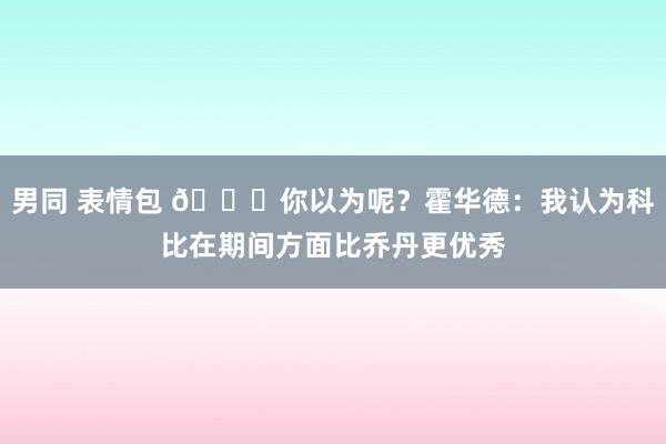 男同 表情包 👀你以为呢？霍华德：我认为科比在期间方面比乔丹更优秀