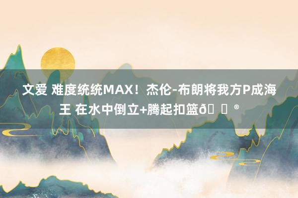 文爱 难度统统MAX！杰伦-布朗将我方P成海王 在水中倒立+腾起扣篮😮