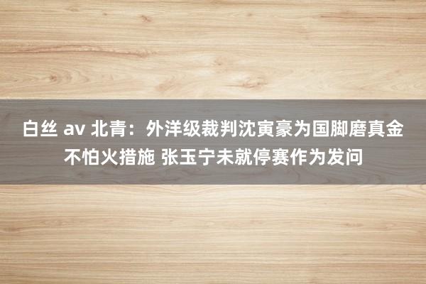 白丝 av 北青：外洋级裁判沈寅豪为国脚磨真金不怕火措施 张玉宁未就停赛作为发问