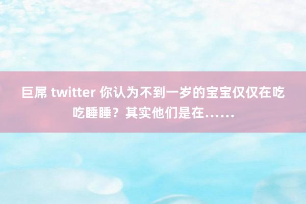 巨屌 twitter 你认为不到一岁的宝宝仅仅在吃吃睡睡？其实他们是在……