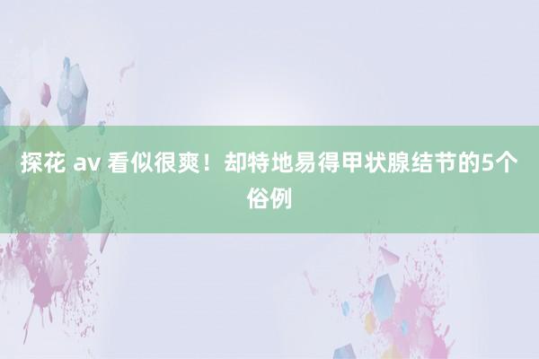 探花 av 看似很爽！却特地易得甲状腺结节的5个俗例