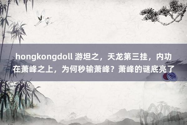 hongkongdoll 游坦之，天龙第三挂，内功在萧峰之上，为何秒输萧峰？萧峰的谜底亮了