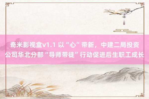 奇米影视盒v1.1 以“心”带新，中建二局投资公司华北分部“导师带徒”行动促进后生职工成长