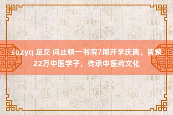 suzyq 足交 问止精一书院7期开学庆典，皆聚22万中医学子，传承中医药文化