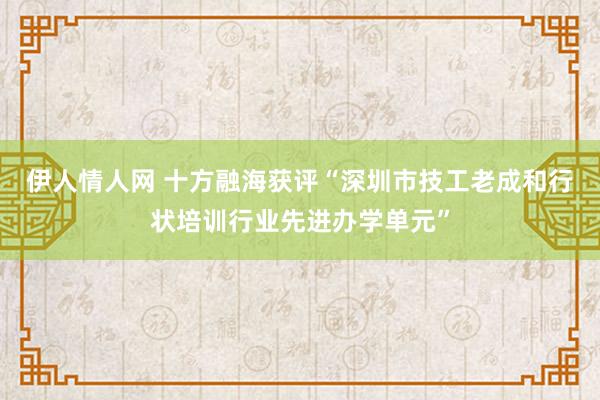 伊人情人网 十方融海获评“深圳市技工老成和行状培训行业先进办学单元”