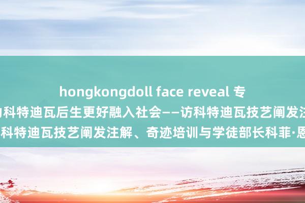 hongkongdoll face reveal 专访｜非中奇迹阐发注解配合助力科特迪瓦后生更好融入社会——访科特迪瓦技艺阐发注解、奇迹培训与学徒部长科菲·恩盖桑