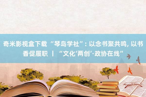 奇米影视盒下载 “琴岛学社”: 以念书聚共鸣, 以书香促履职 丨 “文化‘两创’·政协在线”