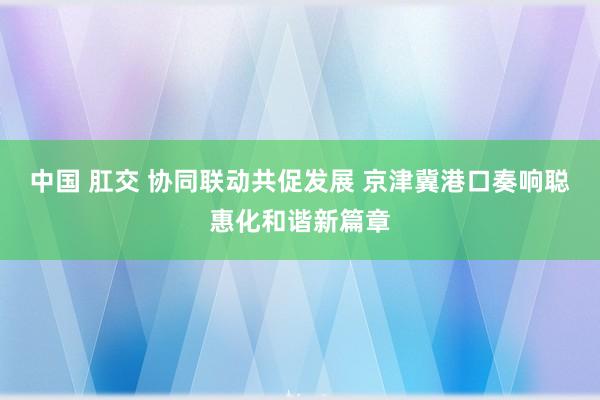 中国 肛交 协同联动共促发展 京津冀港口奏响聪惠化和谐新篇章