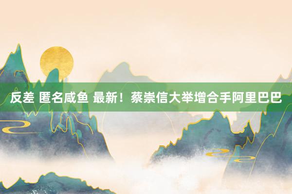 反差 匿名咸鱼 最新！蔡崇信大举增合手阿里巴巴