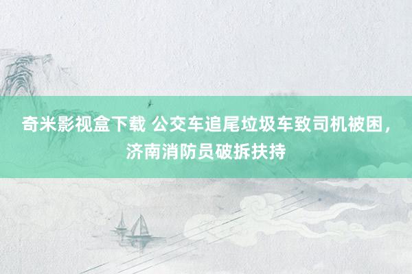 奇米影视盒下载 公交车追尾垃圾车致司机被困，济南消防员破拆扶持