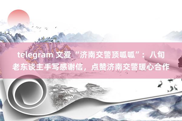 telegram 文爱 “济南交警顶呱呱”：八旬老东谈主手写感谢信，点赞济南交警暖心合作