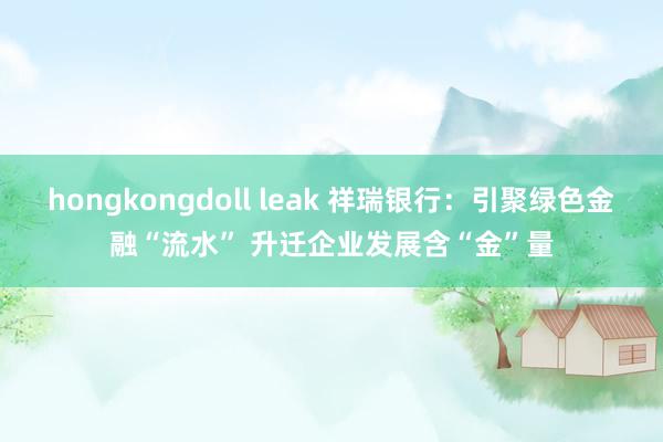 hongkongdoll leak 祥瑞银行：引聚绿色金融“流水” 升迁企业发展含“金”量