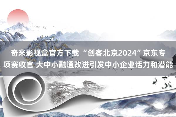 奇米影视盒官方下载 “创客北京2024”京东专项赛收官 大中小融通改进引发中小企业活力和潜能