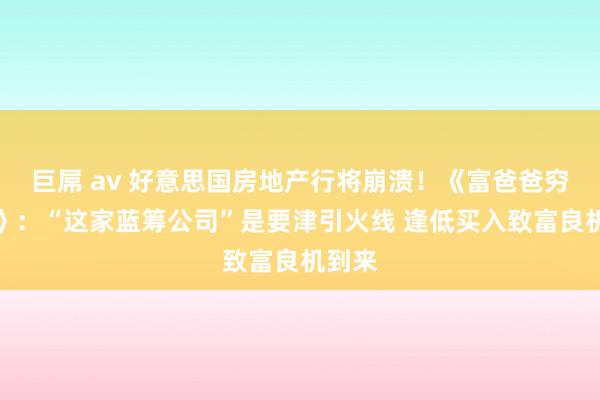 巨屌 av 好意思国房地产行将崩溃！《富爸爸穷爸爸》：“这家蓝筹公司”是要津引火线 逢低买入致富良机到来