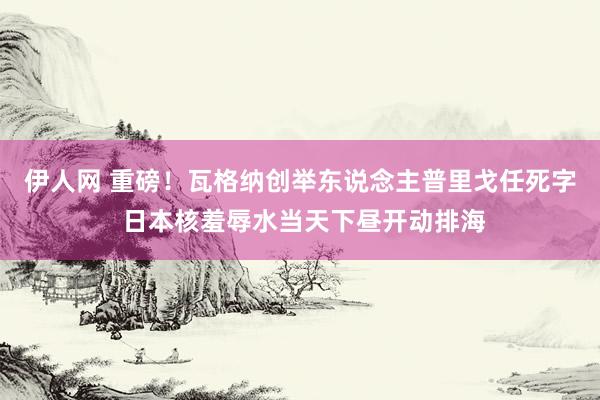 伊人网 重磅！瓦格纳创举东说念主普里戈任死字 日本核羞辱水当天下昼开动排海