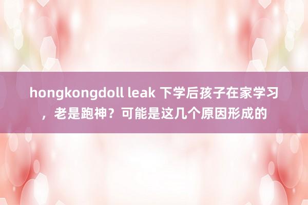 hongkongdoll leak 下学后孩子在家学习，老是跑神？可能是这几个原因形成的