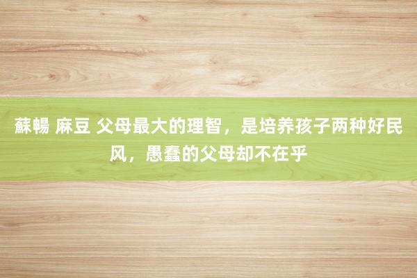 蘇暢 麻豆 父母最大的理智，是培养孩子两种好民风，愚蠢的父母却不在乎