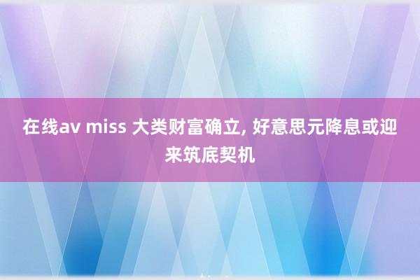 在线av miss 大类财富确立， 好意思元降息或迎来筑底契机