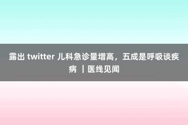 露出 twitter 儿科急诊量增高，五成是呼吸谈疾病 ｜医线见闻