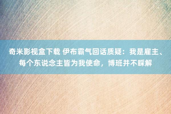 奇米影视盒下载 伊布霸气回话质疑：我是雇主、每个东说念主皆为我使命，博班并不睬解