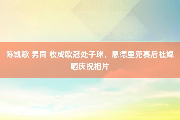 陈凯歌 男同 收成欧冠处子球，恩德里克赛后社媒晒庆祝相片